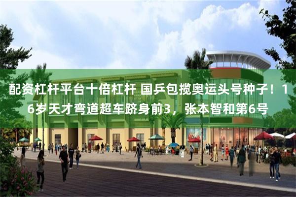 配资杠杆平台十倍杠杆 国乒包揽奥运头号种子！16岁天才弯道超车跻身前3，张本智和第6号