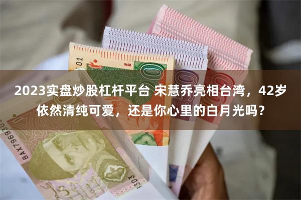 2023实盘炒股杠杆平台 宋慧乔亮相台湾，42岁依然清纯可爱，还是你心里的白月光吗？