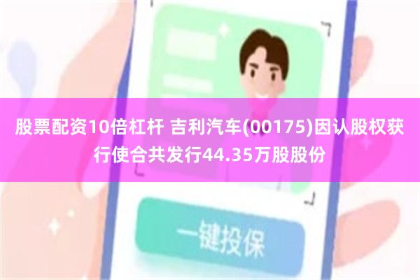股票配资10倍杠杆 吉利汽车(00175)因认股权获行使合共发行44.35万股股份
