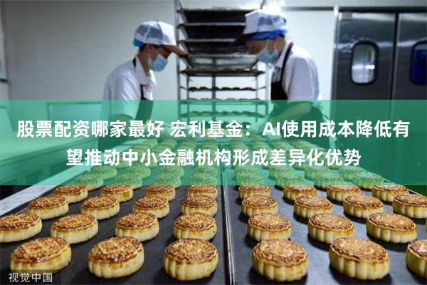 股票配资哪家最好 宏利基金：AI使用成本降低有望推动中小金融机构形成差异化优势