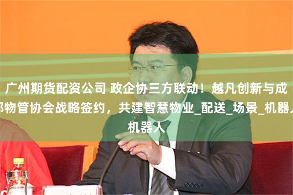 广州期货配资公司 政企协三方联动！越凡创新与成都物管协会战略签约，共建智慧物业_配送_场景_机器人