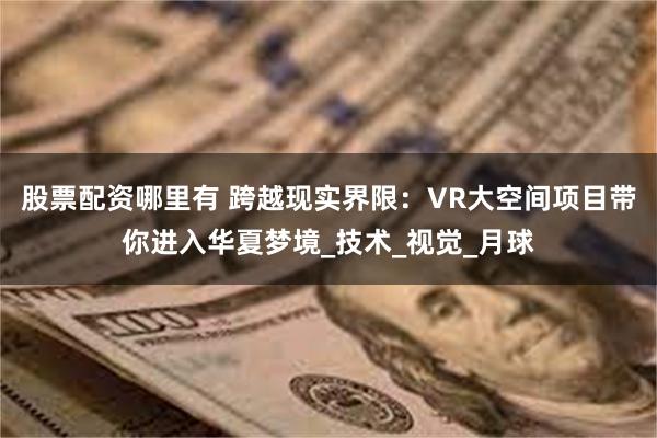 股票配资哪里有 跨越现实界限：VR大空间项目带你进入华夏梦境_技术_视觉_月球