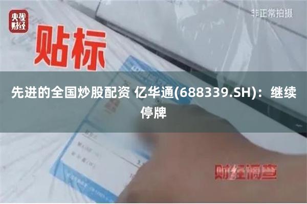 先进的全国炒股配资 亿华通(688339.SH)：继续停牌
