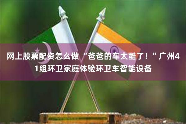 网上股票配资怎么做 “爸爸的车太酷了！”广州41组环卫家庭体验环卫车智能设备