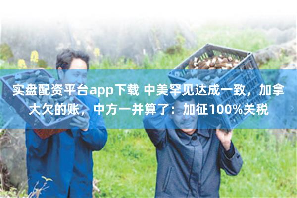 实盘配资平台app下载 中美罕见达成一致，加拿大欠的账，中方一并算了：加征100%关税