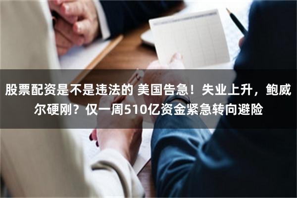 股票配资是不是违法的 美国告急！失业上升，鲍威尔硬刚？仅一周510亿资金紧急转向避险