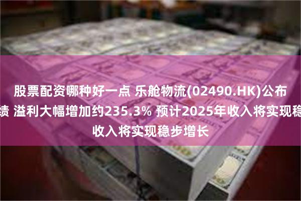 股票配资哪种好一点 乐舱物流(02490.HK)公布年度业绩 溢利大幅增加约235.3% 预计2025年收入将实现稳步增长