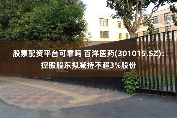 股票配资平台可靠吗 百洋医药(301015.SZ)：控股股东拟减持不超3%股份