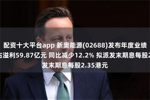 配资十大平台app 新奥能源(02688)发布年度业绩 股东应占溢利59.87亿元 同比减少12.2% 拟派发末期息每股2.35港元