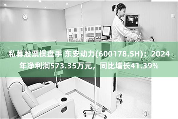 私募股票操盘手 东安动力(600178.SH)：2024年净利润573.35万元，同比增长41.39%