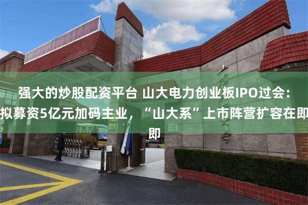 强大的炒股配资平台 山大电力创业板IPO过会：拟募资5亿元加码主业，“山大系”上市阵营扩容在即