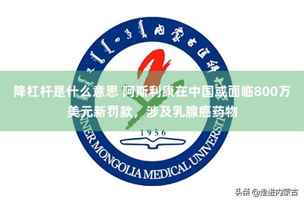 降杠杆是什么意思 阿斯利康在中国或面临800万美元新罚款，涉及乳腺癌药物