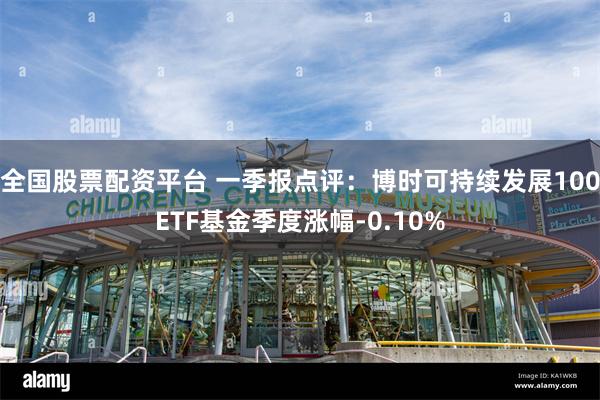 全国股票配资平台 一季报点评：博时可持续发展100ETF基金季度涨幅-0.10%