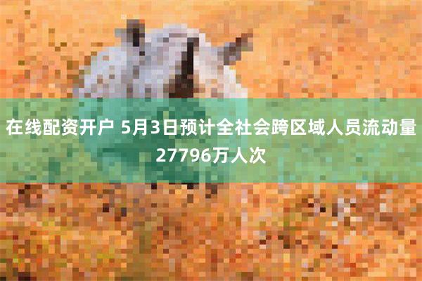 在线配资开户 5月3日预计全社会跨区域人员流动量27796万人次