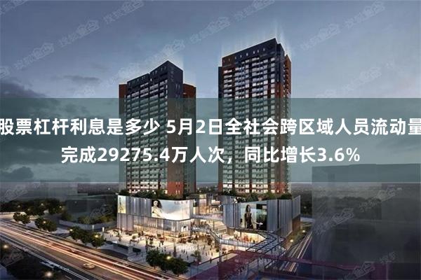 股票杠杆利息是多少 5月2日全社会跨区域人员流动量完成29275.4万人次，同比增长3.6%