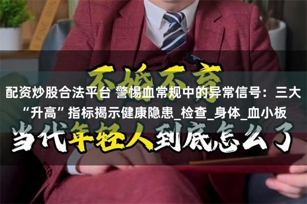 配资炒股合法平台 警惕血常规中的异常信号：三大“升高”指标揭示健康隐患_检查_身体_血小板