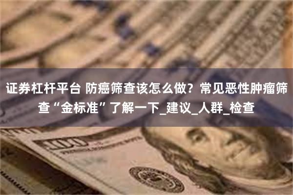 证券杠杆平台 防癌筛查该怎么做？常见恶性肿瘤筛查“金标准”了解一下_建议_人群_检查