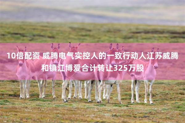 10倍配资 威腾电气实控人的一致行动人江苏威腾和镇江博爱合计转让325万股