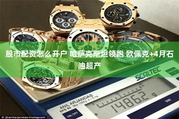 股市配资怎么开户 哈萨克斯坦领跑 欧佩克+4月石油超产