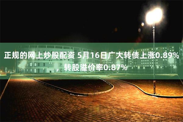 正规的网上炒股配资 5月16日广大转债上涨0.89%，转股溢价率0.87%