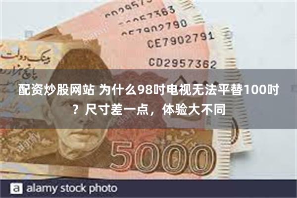 配资炒股网站 为什么98吋电视无法平替100吋？尺寸差一点，体验大不同