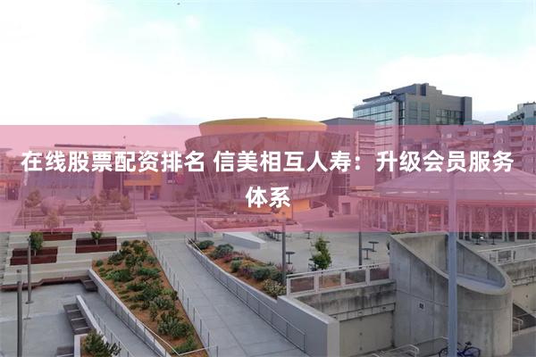 在线股票配资排名 信美相互人寿：升级会员服务体系