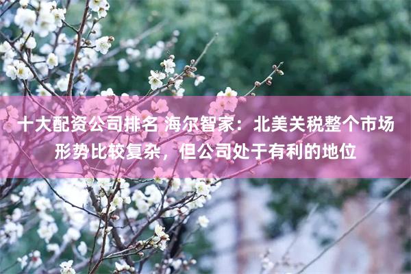 十大配资公司排名 海尔智家：北美关税整个市场形势比较复杂，但公司处于有利的地位