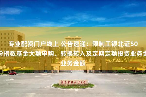 专业配资门户线上 公告速递：限制工银北证50成份指数基金大额申购、转换转入及定期定额投资业务金额
