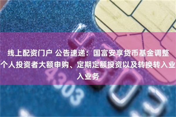 线上配资门户 公告速递：国富安享货币基金调整非个人投资者大额申购、定期定额投资以及转换转入业务