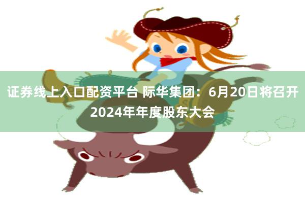 证券线上入口配资平台 际华集团：6月20日将召开2024年年度股东大会