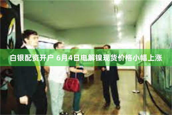白银配资开户 6月4日电解镍现货价格小幅上涨