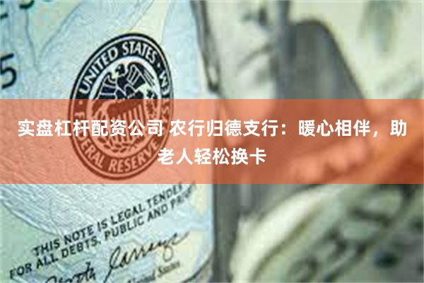 实盘杠杆配资公司 农行归德支行：暖心相伴，助老人轻松换卡