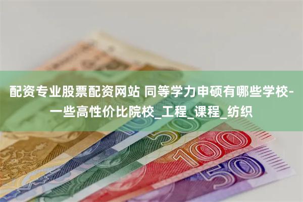 配资专业股票配资网站 同等学力申硕有哪些学校-一些高性价比院校_工程_课程_纺织