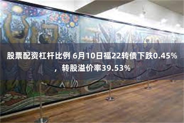 股票配资杠杆比例 6月10日福22转债下跌0.45%，转股溢价率39.53%