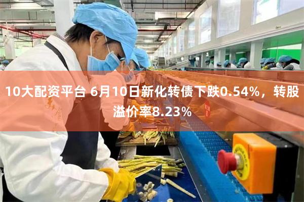 10大配资平台 6月10日新化转债下跌0.54%，转股溢价率8.23%