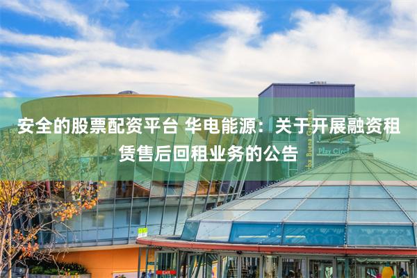 安全的股票配资平台 华电能源：关于开展融资租赁售后回租业务的公告