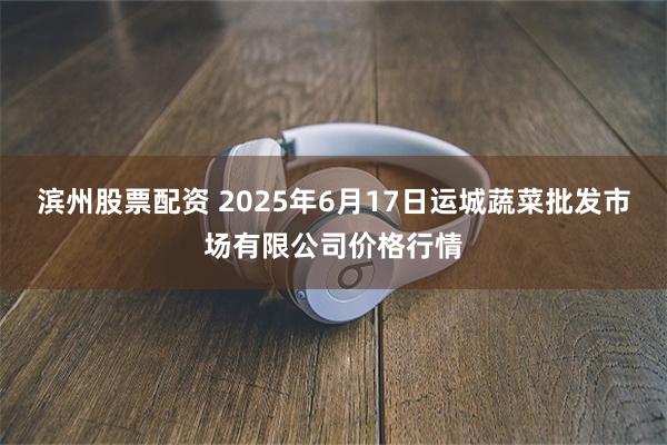 滨州股票配资 2025年6月17日运城蔬菜批发市场有限公司价格行情