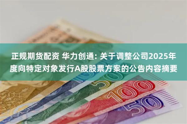 正规期货配资 华力创通: 关于调整公司2025年度向特定对象发行A股股票方案的公告内容摘要