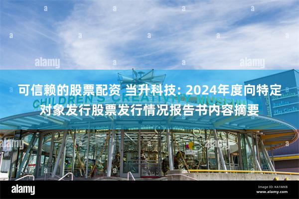 可信赖的股票配资 当升科技: 2024年度向特定对象发行股票发行情况报告书内容摘要