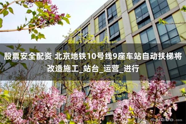 股票安全配资 北京地铁10号线9座车站自动扶梯将改造施工_站台_运营_进行