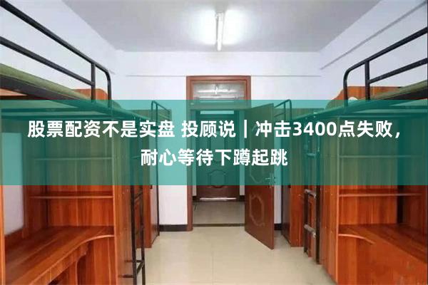 股票配资不是实盘 投顾说｜冲击3400点失败，耐心等待下蹲起跳