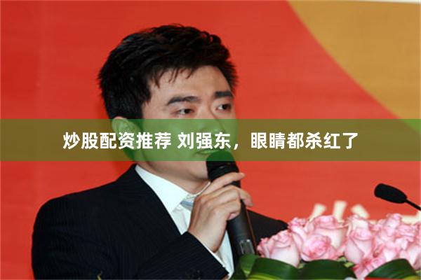 炒股配资推荐 刘强东，眼睛都杀红了