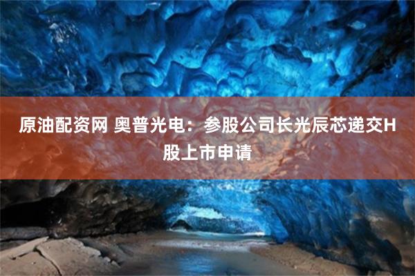 原油配资网 奥普光电：参股公司长光辰芯递交H股上市申请