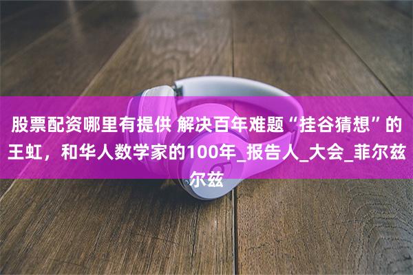 股票配资哪里有提供 解决百年难题“挂谷猜想”的王虹，和华人数学家的100年_报告人_大会_菲尔兹