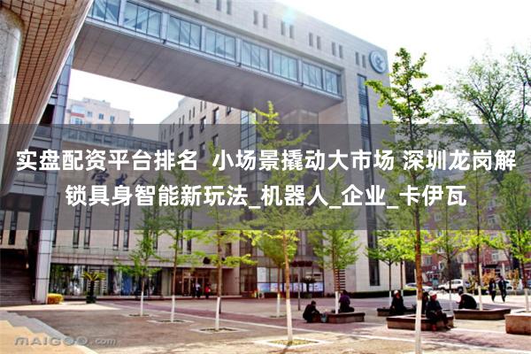 实盘配资平台排名  小场景撬动大市场 深圳龙岗解锁具身智能新玩法_机器人_企业_卡伊瓦
