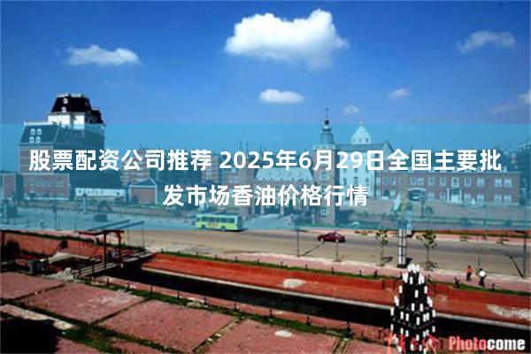 股票配资公司推荐 2025年6月29日全国主要批发市场香油价格行情