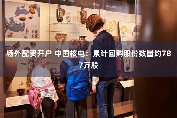 场外配资开户 中国核电：累计回购股份数量约787万股