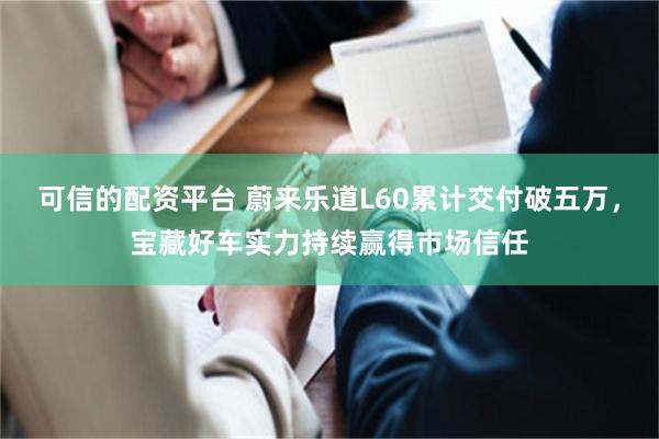 可信的配资平台 蔚来乐道L60累计交付破五万，宝藏好车实力持续赢得市场信任
