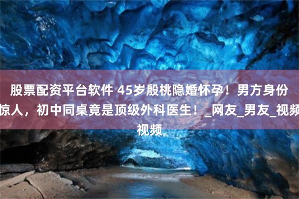 股票配资平台软件 45岁殷桃隐婚怀孕！男方身份惊人，初中同桌竟是顶级外科医生！_网友_男友_视频