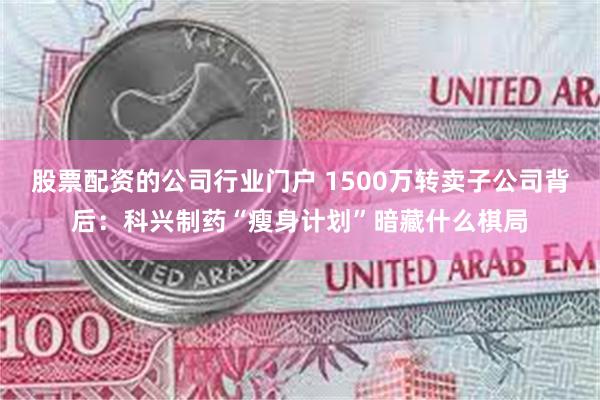股票配资的公司行业门户 1500万转卖子公司背后：科兴制药“瘦身计划”暗藏什么棋局